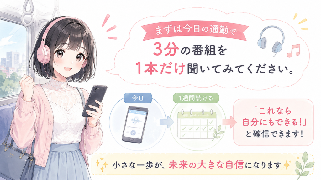 まずは今日の通勤で、3分の番組を1本だけ聞いてみてください。1週間続けば、「これなら自分にもできる!」と確信できるはずです。
